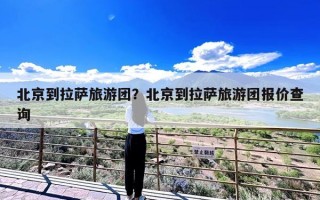 北京到拉萨旅游团？北京到拉萨旅游团报价查询