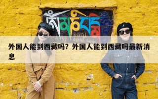 外国人能到西藏吗？外国人能到西藏吗最新消息