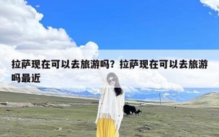 拉萨现在可以去旅游吗？拉萨现在可以去旅游吗最近