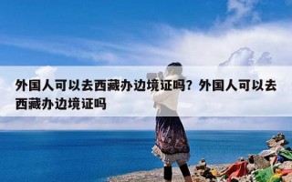 外国人可以去西藏办边境证吗？外国人可以去西藏办边境证吗
