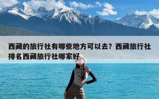 西藏的旅行社有哪些地方可以去？西藏旅行社排名西藏旅行社哪家好