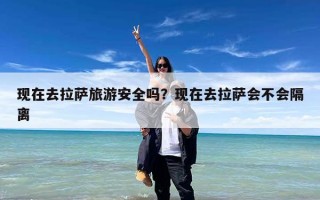 现在去拉萨旅游安全吗？现在去拉萨会不会隔离