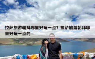 拉萨旅游朝拜哪里好玩一点？拉萨旅游朝拜哪里好玩一点的