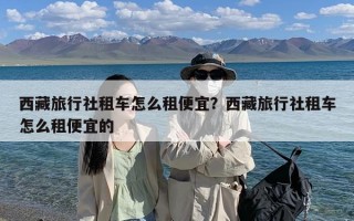 西藏旅行社租车怎么租便宜？西藏旅行社租车怎么租便宜的