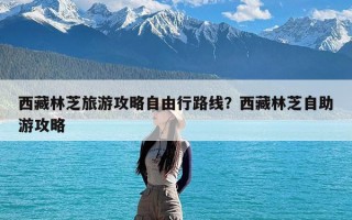 西藏林芝旅游攻略自由行路线？西藏林芝自助游攻略