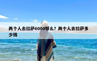 两个人去拉萨6000够么？两个人去拉萨多少钱