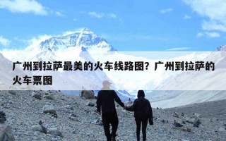 广州到拉萨最美的火车线路图？广州到拉萨的火车票图