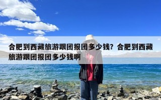 合肥到西藏旅游跟团报团多少钱？合肥到西藏旅游跟团报团多少钱啊