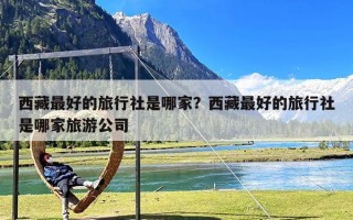 西藏最好的旅行社是哪家？西藏最好的旅行社是哪家旅游公司