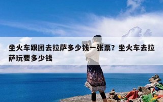 坐火车跟团去拉萨多少钱一张票？坐火车去拉萨玩要多少钱