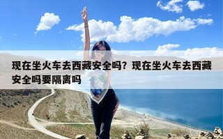 现在坐火车去西藏安全吗？现在坐火车去西藏安全吗要隔离吗