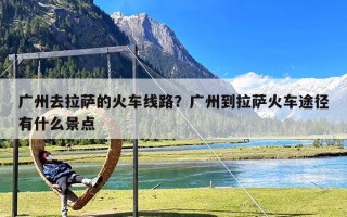 广州去拉萨的火车线路？广州到拉萨火车途径有什么景点