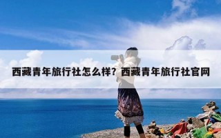 西藏青年旅行社怎么样？西藏青年旅行社官网