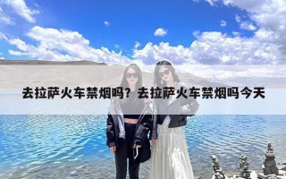 去拉萨火车禁烟吗？去拉萨火车禁烟吗今天