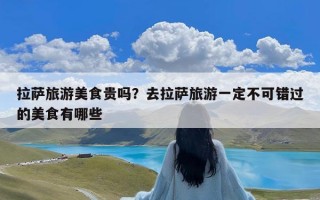 拉萨旅游美食贵吗？去拉萨旅游一定不可错过的美食有哪些
