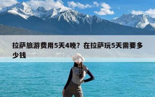 拉萨旅游费用5天4晚？在拉萨玩5天需要多少钱