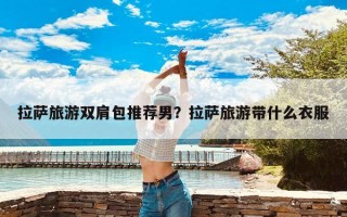 拉萨旅游双肩包推荐男？拉萨旅游带什么衣服