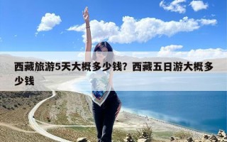 西藏旅游5天大概多少钱？西藏五日游大概多少钱