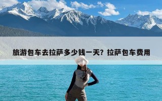 旅游包车去拉萨多少钱一天？拉萨包车费用