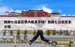 西藏七日游花费大概多少钱？西藏七日旅游多少钱