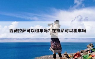 西藏拉萨可以租车吗？在拉萨可以租车吗