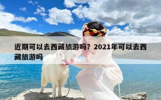 近期可以去西藏旅游吗？2021年可以去西藏旅游吗