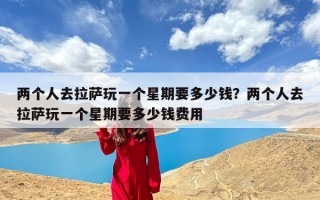 两个人去拉萨玩一个星期要多少钱？两个人去拉萨玩一个星期要多少钱费用