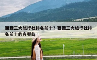 西藏三大旅行社排名前十？西藏三大旅行社排名前十的有哪些