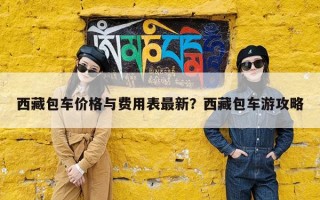 西藏包车价格与费用表最新？西藏包车游攻略
