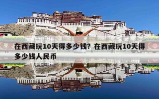 在西藏玩10天得多少钱？在西藏玩10天得多少钱人民币