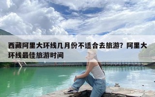 西藏阿里大环线几月份不适合去旅游？阿里大环线最佳旅游时间