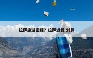 拉萨旅游回程？拉萨返程 划算