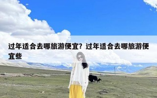 过年适合去哪旅游便宜？过年适合去哪旅游便宜些