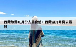 西藏旅游几月份去最合适？西藏游几月份去最好