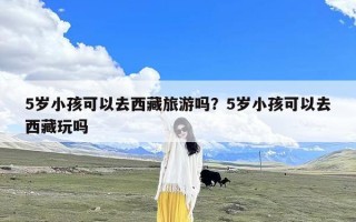 5岁小孩可以去西藏旅游吗？5岁小孩可以去西藏玩吗