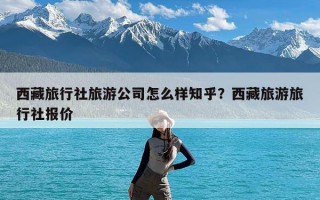 西藏旅行社旅游公司怎么样知乎？西藏旅游旅行社报价