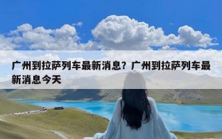 广州到拉萨列车最新消息？广州到拉萨列车最新消息今天