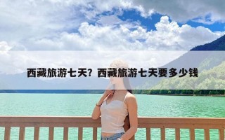 西藏旅游七天？西藏旅游七天要多少钱