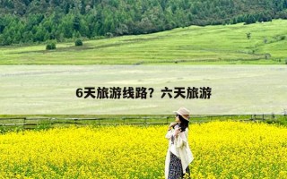 6天旅游线路？六天旅游