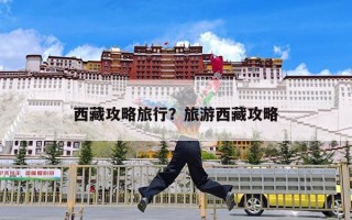 西藏攻略旅行？旅游西藏攻略