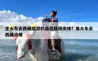 坐火车去西藏旅游的最佳路线安排？乘火车去西藏攻略