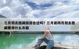 三月初去西藏旅游合适吗？三月底四月初去西藏要带什么衣服