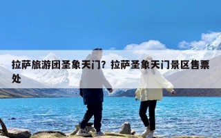 拉萨旅游团圣象天门？拉萨圣象天门景区售票处