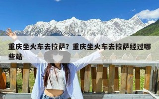 重庆坐火车去拉萨？重庆坐火车去拉萨经过哪些站