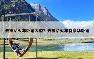 去拉萨火车卧铺大型？去拉萨火车有豪华卧铺