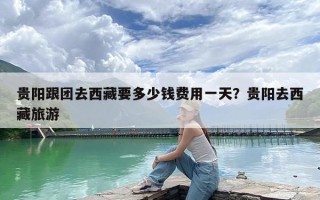 贵阳跟团去西藏要多少钱费用一天？贵阳去西藏旅游