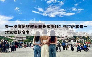 去一次拉萨旅游大概要多少钱？到拉萨旅游一次大概花多少