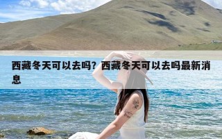 西藏冬天可以去吗？西藏冬天可以去吗最新消息