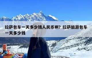 拉萨包车一天多少钱人民币啊？拉萨旅游包车一天多少钱