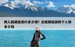 两人西藏旅游约多少钱？去西藏旅游两个人得多少钱